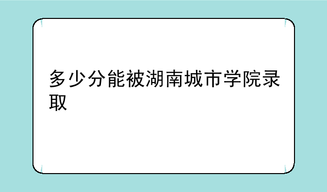 多少分能被湖南城市学院录取