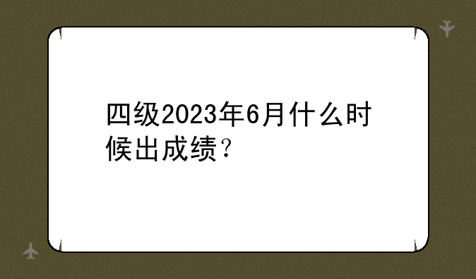 四级2023年6月什么时候出成绩？