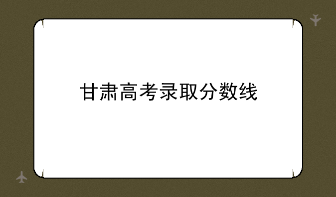 甘肃高考录取分数线