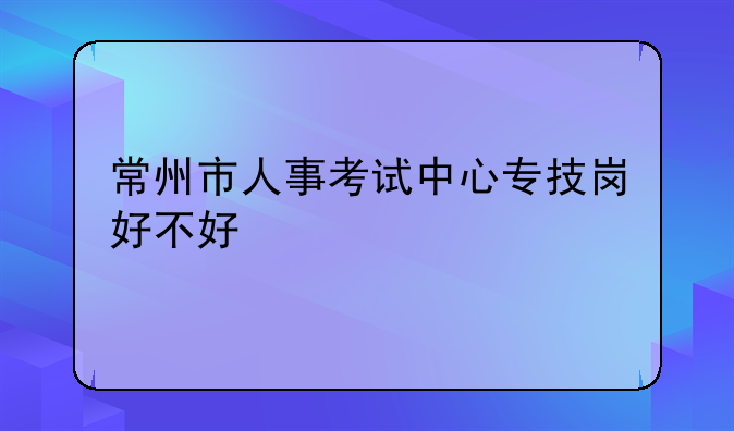 常州市人事考试中心专技岗好不好