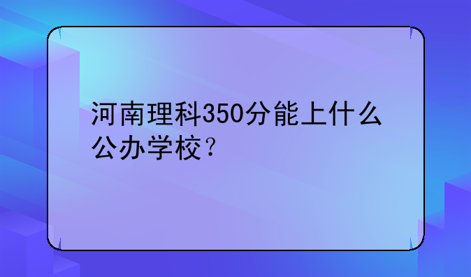 河南理科350分能上什么公办学校？