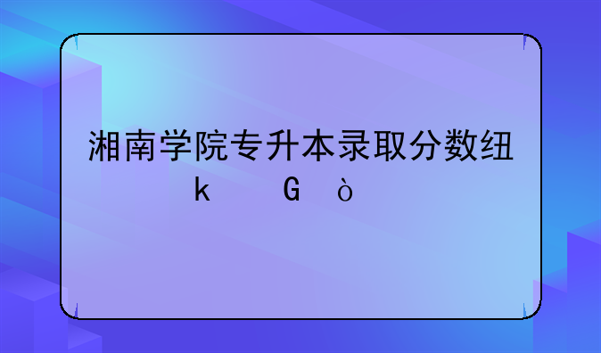 湘南学院专升本录取分数线多少？
