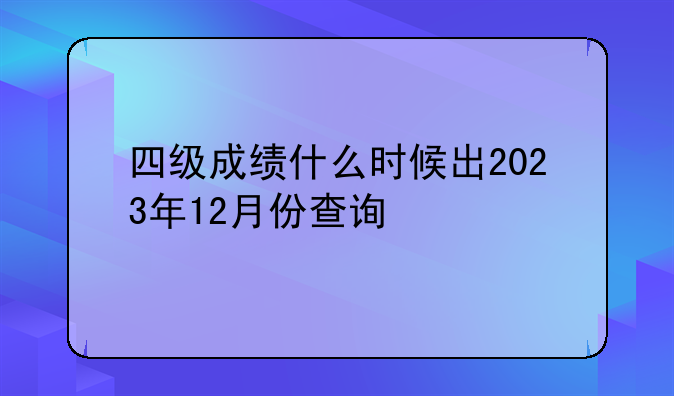 四级成绩什么时候出2023年12月份查询