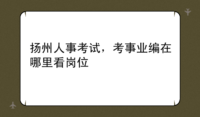 扬州人事考试，考事业编在哪里看岗位