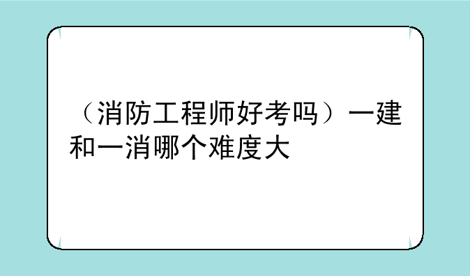 （消防工程师好考吗）一建和一消哪个难度大