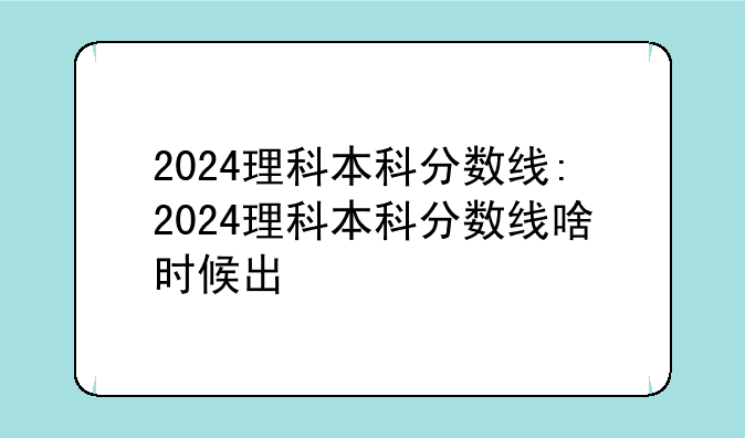 2024理科本科分数线:2024理科本科分数线啥时候出