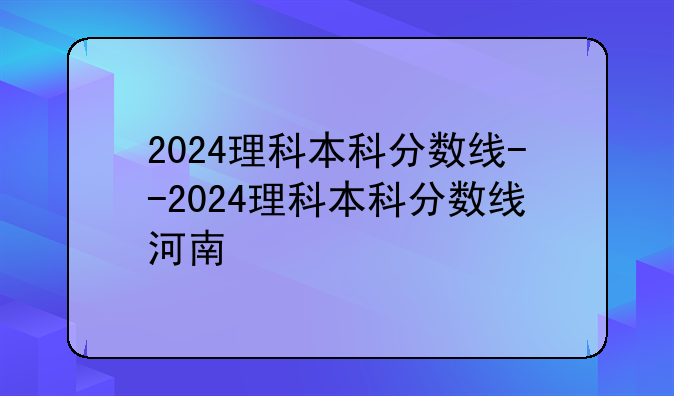2024理科本科分数线--2024理科本科分数线河南