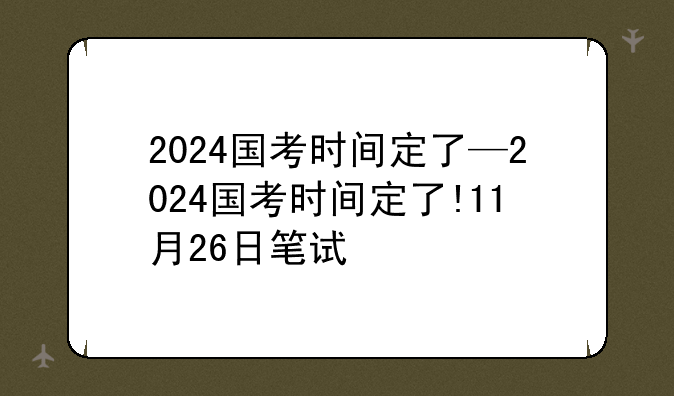 2024国考时间定了—2024国考时间定了!11月26日笔试