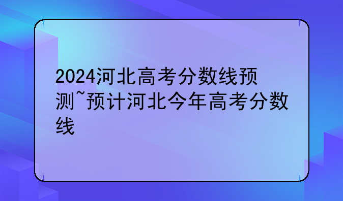 2024河北高考分数线预测~预计河北今年高考分数线