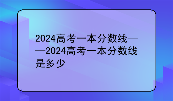 2024高考一本分数线——2024高考一本分数线是多少