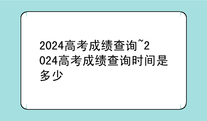 2024高考成绩查询~2024高考成绩查询时间是多少