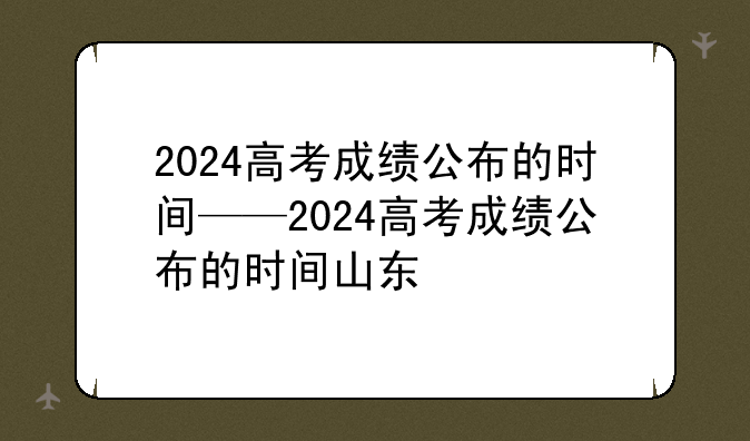 2024高考成绩公布的时间——2024高考成绩公布的时间山东