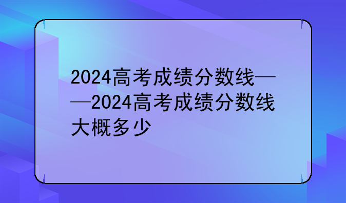 2024高考成绩分数线——2024高考成绩分数线大概多少