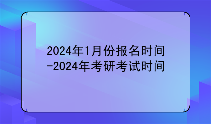 2024年1月份报名时间-2024年考研考试时间