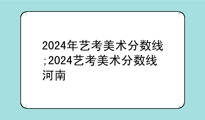 2024年艺考美术分数线;2024艺考美术分数线河南