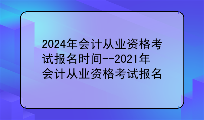 2024年会计从业资格考试报名时间--2021年会计从业资格考试报名