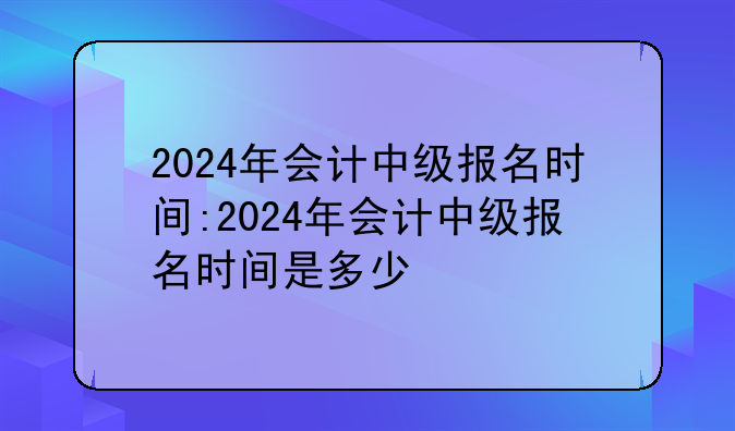 2024年会计中级报名时间:2024年会计中级报名时间是多少