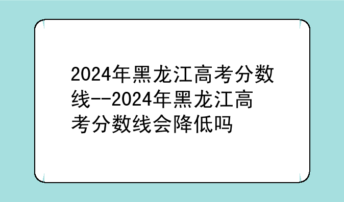 2024年黑龙江高考分数线--2024年黑龙江高考分数线会降低吗
