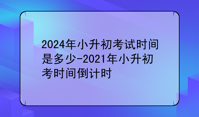 2024年小升初考试时间是多少-2021年小升初考时间倒计时