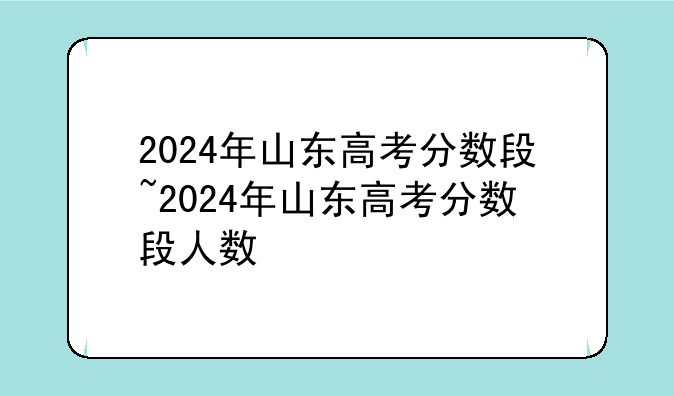 2024年山东高考分数段~2024年山东高考分数段人数