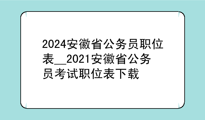2024安徽省公务员职位表__2021安徽省公务员考试职位表下载