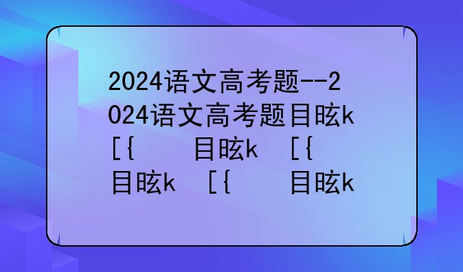 2024语文高考题--2024语文高考题目是什么