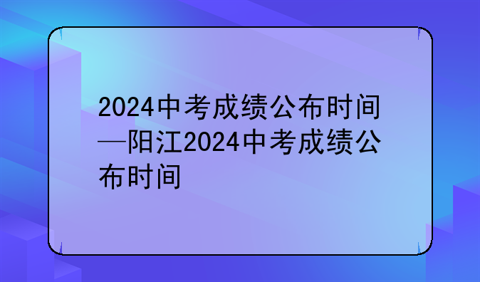 2024中考成绩公布时间—阳江2024中考成绩公布时间
