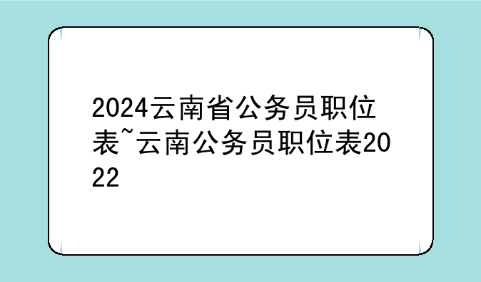 2024云南省公务员职位表~云南公务员职位表2022