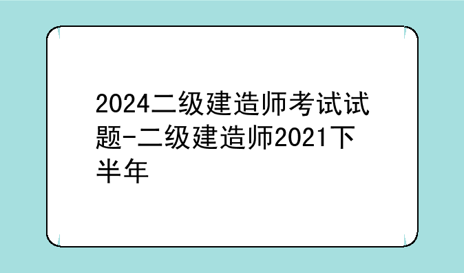 2024二级建造师考试试题-二级建造师2021下半年