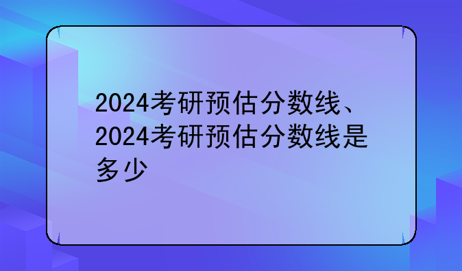 2024考研预估分数线、2024考研预估分数线是多少