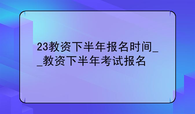 23教资下半年报名时间__教资下半年考试报名