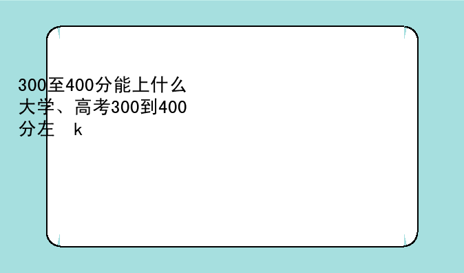 300至400分能上什么大学、高考300到400分左右能上什么大学
