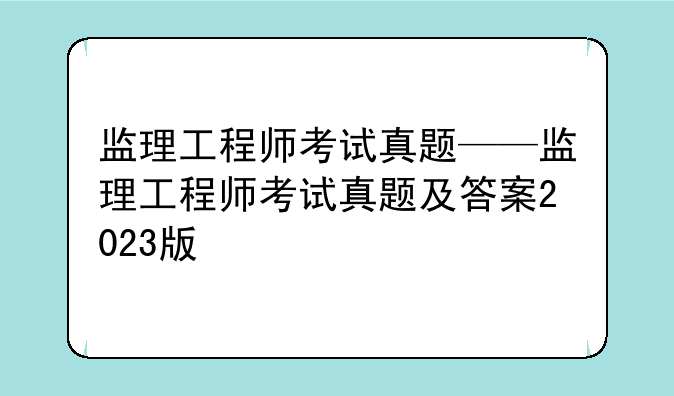 监理工程师考试真题——监理工程师考试真题及答案2023版