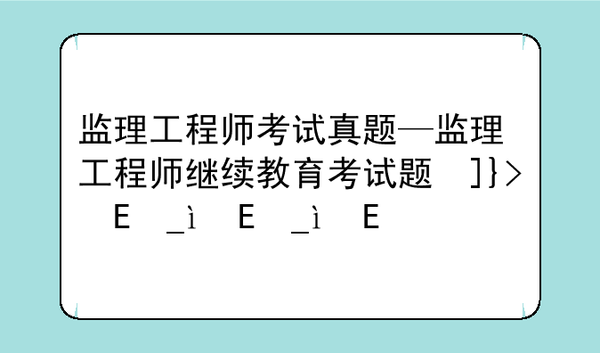 监理工程师考试真题—监理工程师继续教育考试题及答案