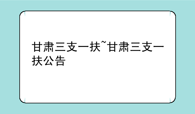 甘肃三支一扶~甘肃三支一扶公告