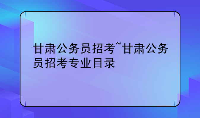 甘肃公务员招考~甘肃公务员招考专业目录