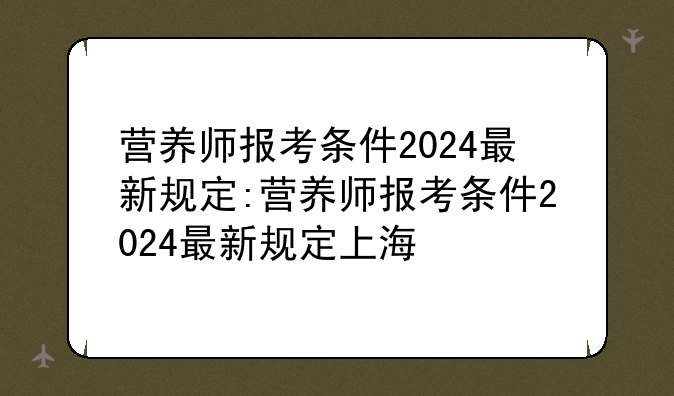 营养师报考条件2024最新规定:营养师报考条件2024最新规定上海