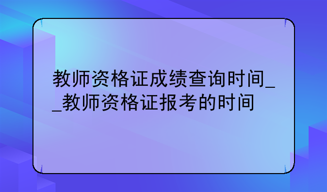 教师资格证成绩查询时间__教师资格证报考的时间
