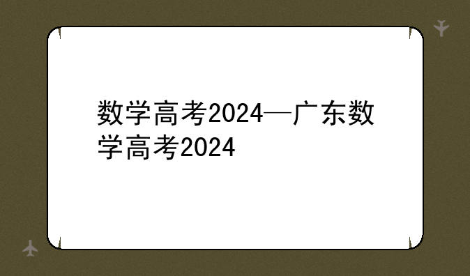 数学高考2024—广东数学高考2024