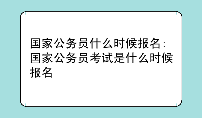 国家公务员什么时候报名:国家公务员考试是什么时候报名