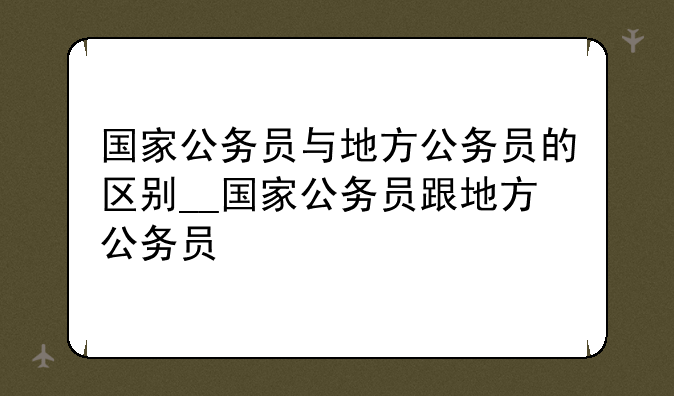 国家公务员与地方公务员的区别__国家公务员跟地方公务员