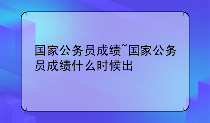 国家公务员成绩~国家公务员成绩什么时候出