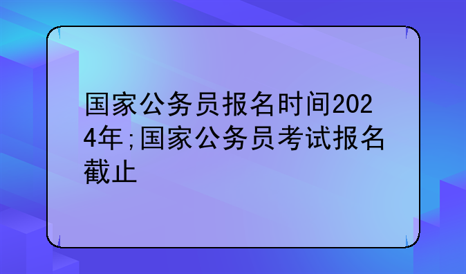 国家公务员报名时间2024年;国家公务员考试报名截止