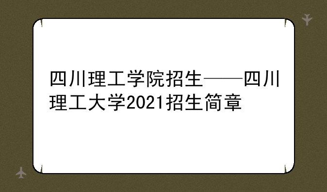 四川理工学院招生——四川理工大学2021招生简章