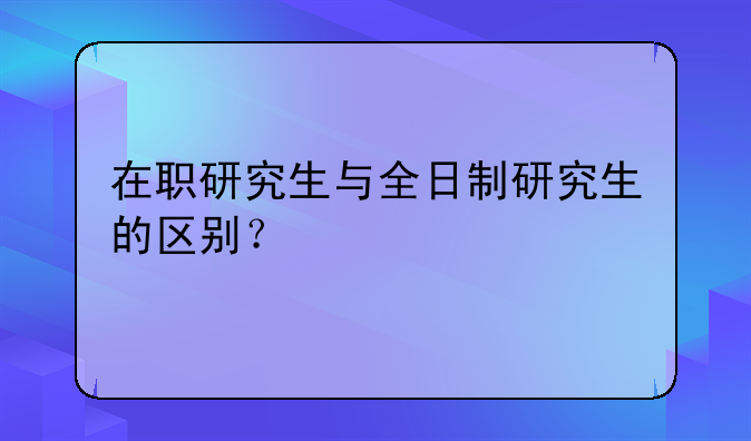 在职研究生与全日制研究生的区别？