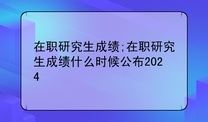 在职研究生成绩;在职研究生成绩什么时候公布2024