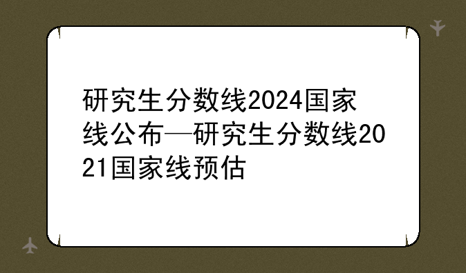 研究生分数线2024国家线公布—研究生分数线2021国家线预估