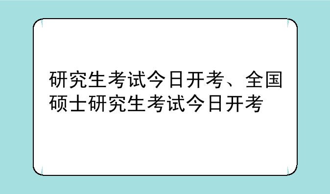 研究生考试今日开考、全国硕士研究生考试今日开考