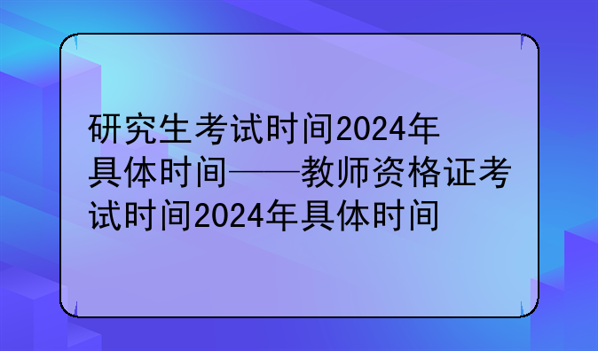 研究生考试时间2024年具体时间——教师资格证考试时间2024年具体时间