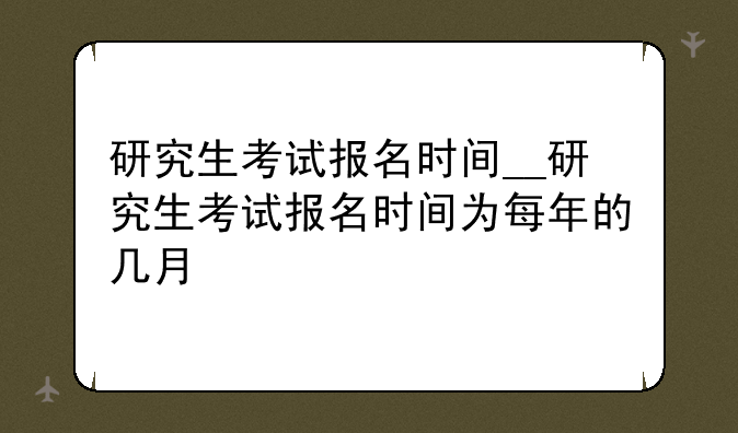 研究生考试报名时间__研究生考试报名时间为每年的几月